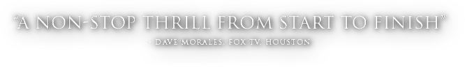 A non-stop thrill from start to finish. - Dave Morales, Fox TV, Houston